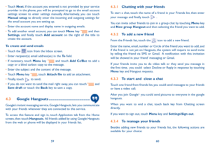Page 315960
4.3.1 Chatting with your friends
To start a chat, touch the name of a friend in your Friends list, then enter 
your message and finally touch  .
You can invite other friends to join in a group chat by touching Menu key and New group Hangout and then selecting the friend you want to add.
4.3.2 To add a new friend
From the Friends list, touch the  icon to add a new friend. 
Enter the name, email, number or Circle of the friend you want to add, and if the friend is not yet on Hangouts, the system will...