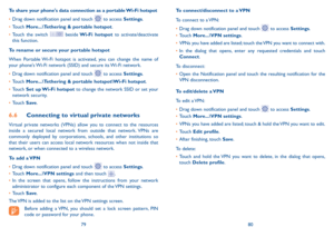 Page 417980
To connect/disconnect to a VPN
To connect to a VPN:
•	Drag down notification panel and touch  to access Settings.
•	Touch More...\VPN settings.
•	VPNs you have added are listed; touch the VPN you want to connect with.
•	In the dialog that opens, enter any requested credentials and touch Connect.
To disconnect:
•	Open the Notification panel and touch the resulting notification for the VPN disconnection.
To edit/delete a VPN
To edit a VPN:
•	Drag down notification panel and touch  to access Settings....