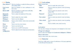 Page 56109110
11.2.4 Lock settings
Select screen lock
•	SlideTouch to enable slide unlock mode.  
•	PatternTouch to unlock your phone's screen by drawing a pattern.  
•	PINTouch to unlock your phone's screen with a numeric PIN.  
•	PasswordTouch to unlock your phone's screen with a password. 
•	Face unlockTouch to unlock your phone's screen by looking at it.
•	Voice unlockTouch to unlock your phone's screen by speaking to it.  
•	NoneTouch to disable screen unlock security.  
Lock options...