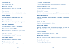 Page 62121122
Transition animation scale
Touch to adjust the animation scale while performing a transition.
Animation duration scale
Touch to adjust the animation duration scale.
Disable HW overlays
Mark the checkbox to select to always use GPU for screen compositing.
Force GPU rendering
Mark the checkbox to enforce the use of 2D hardware acceleration in applications.
Force 4x MSAA
Mark the checkbox to enable 4x MSAA.
Strict mode enabled
Mark the checkbox to enable strict mode. Once enabled, the screen will...