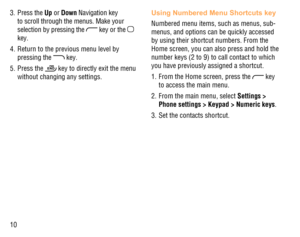 Page 1110 3. Press the Up or Down Navigation key 
to scroll through the menus. Make your 
selection by pressing the 
 key or the  
key.
4.  Return to the previous menu level by 
pressing the 
 key.
5. Press the 
 key to directly exit the menu 
without changing any settings.
Using Numbered Menu Shortcuts key
Numbered menu items, such as menus, sub-
menus, and options can be quickly accessed 
by using their shortcut numbers. From the 
Home screen, you can also press and hold the 
number keys (2 to 9) to call...