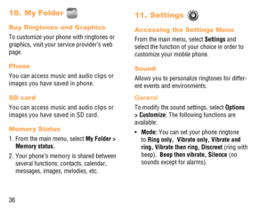 Page 3736
My Folder  10. 
Buy Ringtones and Graphics
To customize your phone with ringtones or 
graphics, visit your service provider’s web 
page.
Phone
You can access music and audio clips or 
images you have saved in phone.
SD card
You can access music and audio clips or 
images you have saved in SD card.
Memor y Status
1.  From the main menu, select My Folder > 
Memory status. 
2.  Your phone’s memory is shared between 
several functions: contacts, calendar, 
messages, images, melodies, etc.
Settings  11....