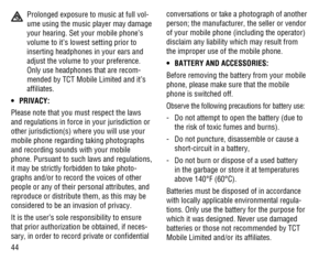 Page 4544
  Prolonged exposure to music at full vol-
ume using the music player may damage 
your hearing. Set your mobile phone’s 
volume to it’s lowest setting prior to 
inserting headphones in your ears and 
adjust the volume to your preference. 
Only use headphones that are recom-
mended by TCT Mobile Limited and it’s 
afﬁliates.
PRIVACY: • 
Please note that you must respect the laws 
and regulations in force in your jurisdiction or 
other jurisdiction(s) where you will use your 
mobile phone regarding...