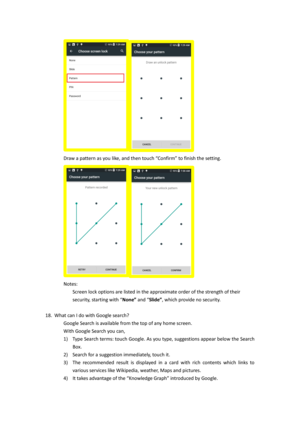 Page 11 
Draw a pattern as you like, and then touch “Confirm” to finish the setting.      
 
Notes: 
Screen lock options are listed in the approximate order of the strength of their 
security, starting with “None” and “Slide”, which provide no security. 
 
18. What can I do with Google search?  
Google Search is available from the top of any home screen.  
With Google Search you can, 
1) Type Search terms: touch Google. As you type, suggestions appear below the Search 
Box. 
2) Search for a suggestion...