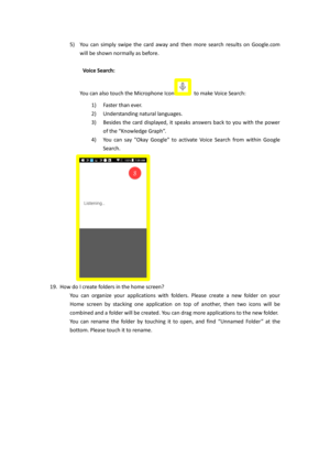 Page 125) You can  simply  swipe  the  card  away  and then  more  search  results  on  Google.com 
will be shown normally as before. 
 
 Voice Search:  
You can also touch the Microphone Icon to make Voice Search:  
1) Faster than ever.    
2) Understanding natural languages. 
3) Besides  the  card  displayed,  it  speaks  answers  back  to  you  with  the  power 
of the “Knowledge Graph”. 
4) You  can  say  Okay Google  to  activate  Voice  Search  from  within  Google 
Search. 
 
19. How do I create folders...