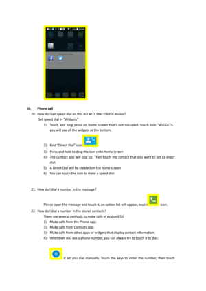 Page 13 
 
iii. Phone call 
20. How do I set speed dial on this ALCATEL ONETOUCH device?  
    Set speed dial in “Widgets” 
1) Touch  and  long  press  on  home  screen  that’s  not  occupied, touch  icon “WIDGETS,” 
you will see all the widgets at the bottom. 
2) Find “Direct Dial” icon  
3) Press and hold to drag the icon onto Home screen 
4) The  Contact  app  will  pop  up.  Then  touch  the  contact  that  you  want  to  set  as  direct 
dial. 
5) A Direct Dial will be created on the home screen 
6) You...