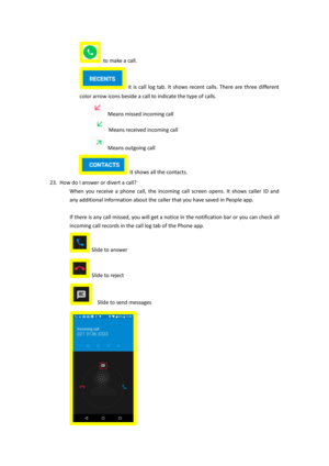 Page 14 to make a call. 
 it  is  call  log  tab.  It  shows  recent  calls.  There  are  three  different 
color arrow icons beside a call to indicate the type of calls. 
 Means missed incoming call 
 Means received incoming call 
 Means outgoing call 
 it shows all the contacts. 
23. How do I answer or divert a call? 
When  you  receive  a  phone  call,  the  incoming  call  screen  opens.  It  shows  caller  ID  and 
any additional information about the caller that you have saved in People app. 
 
If there...