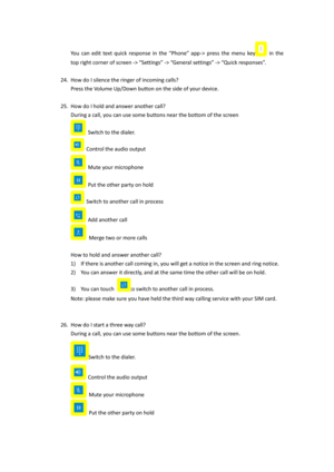 Page 15You  can  edit  text  quick  response  in  the  “Phone”  app-> press  the  menu key in  the 
top right corner of screen -> “Settings” -> “General settings” -> “Quick responses”.  
 
24. How do I silence the ringer of incoming calls?  
Press the Volume Up/Down button on the side of your device. 
 
25. How do I hold and answer another call? 
During a call, you can use some buttons near the bottom of the screen 
 Switch to the dialer. 
 Control the audio output 
 Mute your microphone 
 Put the other party...