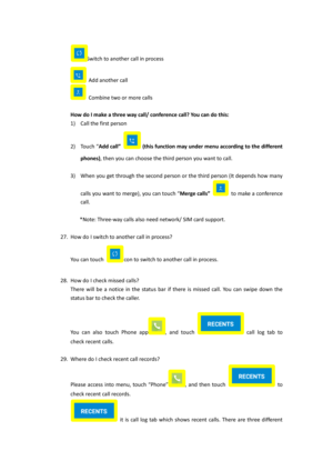 Page 16Switch to another call in process 
 Add another call 
 Combine two or more calls 
 
How do I make a three way call/ conference call? You can do this: 
1) Call the first person 
2) Touch “Add call”  (this function may under menu according to the different 
phones), then you can choose the third person you want to call. 
 
3) When you get through the second person or the third person (It depends how many 
calls you want to merge), you can touch “Merge calls”  to make a conference 
call. 
 
*Note: Three-way...