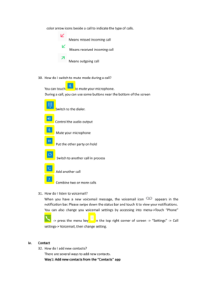 Page 17color arrow icons beside a call to indicate the type of calls. 
 Means missed incoming call 
 Means received incoming call 
 Means outgoing call 
 
 
30. How do I switch to mute mode during a call?  
You can touchto mute your microphone. 
During a call, you can use some buttons near the bottom of the screen 
Switch to the dialer. 
 Control the audio output 
 Mute your microphone 
 Put the other party on hold 
 Switch to another call in process 
 Add another call 
 Combine two or more calls 
  
31. How do...