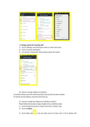Page 19 
 
b. Change volume for incoming calls 
1) Touch “Settings” icon from home screen or under main menu. 
2) Touch “Sound & notification”.  
3) You will see a Volume Bar. Please drag to adjust the volume. 
 
 
 
36. How do I change ringtone to vibration? 
To activate Vibrate, press the volume key down until you feel the phone vibrate.  
To resume normal ringtone, press the volume key up. 
 
37. How do I change the ringtone for individual contacts?  
Please follow below steps to adjust ringtone for an...