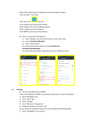 Page 21Please follow below steps to change the volume and ringtone of alarm.  
Touch and open “Time” app.  
Touch alarm icon at the top 
Touch related alarm to get further settings 
Touch ringtone, then a list of ringtones appear. 
Touch a ringtone to select and hear it. 
Touch “OK” to confirm your final selection. 
 
40. How do I set priority interruptions? 
1) Touch “Settings” icon from home screen or under main menu. 
2) Touch “Sound & notification”. 
3) Touch “Interruptions” 
You can set priority...