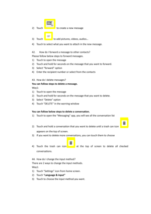 Page 222) Touch  to create a new message 
3) Touch  to add pictures, videos, audios… 
4) Touch to select what you want to attach in the new message. 
 
42.   How do I forward a message to other contacts?  
Please follow below steps to forward messages. 
1) Touch to open the message 
2) Touch and hold for seconds on the message that you want to forward. 
3) Select “forward” option 
4) Enter the recipient number or select from the contacts 
 
43. How do I delete messages?  
You can follow steps to delete a...