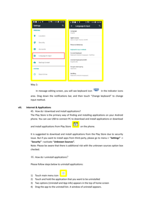 Page 23  
Way 2： 
    In  message editing  screen,  you will  see  keyboard  icon  in the  indicator  icons 
area.  Drag  down  the  notifications  bar,  and  then  touch  “Change  keyboard”  to  change 
input method. 
 
viii. Internet & Applications 
45. How do I download and install applications?  
The Play  Store  is the  primary  way  of  finding  and  installing  applications  on  your  Android 
phone. You can use USB to connect PC to download and install applications or download 
and install applications...