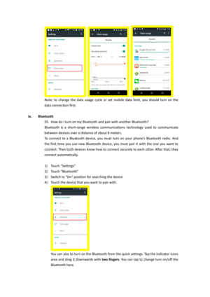 Page 27   
Note:  to  change  the  data  usage  cycle  or  set  mobile  data  limit,  you  should  turn  on  the 
data connection first. 
 
ix. Bluetooth 
55. How do I turn on my Bluetooth and pair with another Bluetooth? 
Bluetooth  is  a  short-range  wireless  communications  technology  used  to  communicate 
between devices over a distance of about 8 meters.  
To  connect  to  a  Bluetooth  device,  you  must  turn  on  your  phone’s  Bluetooth  radio.  And 
the  first  time  you  use  new  Bluetooth...