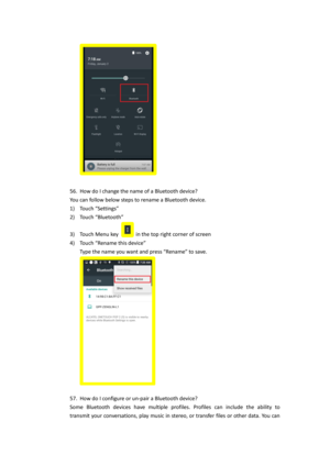 Page 28 
 
56. How do I change the name of a Bluetooth device? 
You can follow below steps to rename a Bluetooth device. 
1) Touch “Settings”  
2) Touch “Bluetooth” 
3) Touch Menu key  in the top right corner of screen 
4) Touch “Rename this device” 
Type the name you want and press “Rename” to save. 
 
 
57. How do I configure or un-pair a Bluetooth device? 
Some  Bluetooth  devices  have  multiple  profiles.  Profiles  can  include  the  ability  to 
transmit your conversations, play music in stereo, or...