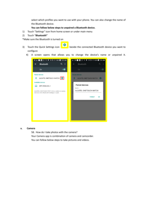 Page 29select which profiles you want to use with your phone. You can also change the name of 
the Bluetooth device. 
You can follow below steps to unpaired a Bluetooth device.  
1) Touch “Settings” icon from home screen or under main menu 
2) Touch “Bluetooth”  
*Make sure the Bluetooth is turned on 
3) Touch  the  Quick  Settings  icon  beside  the  connected  Bluetooth  device  you  want  to 
configure 
4) A  screen  opens  that  allows  you  to  change  the  device’s  name  or  unpaired it. 
  
 
x. Camera...