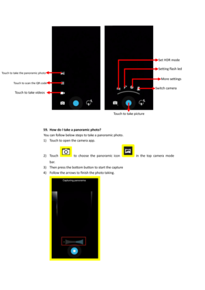 Page 30    
 
 
 
59. How do I take a panoramic photo? 
You can follow below steps to take a panoramic photo. 
1) Touch to open the camera app. 
2) Touch  to  choose  the  panoramic  icon  in  the  top  camera  mode 
bar. 
3) Then press the bottom button to start the capture 
4) Follow the arrows to finish the photo taking. 
 
Touch to take videos 
Touch to take the panoramic photo  
Touch to scan the QR code  
Touch to take picture 
Switch camera 
More settings 
Setting flash led 
Set HDR mode  