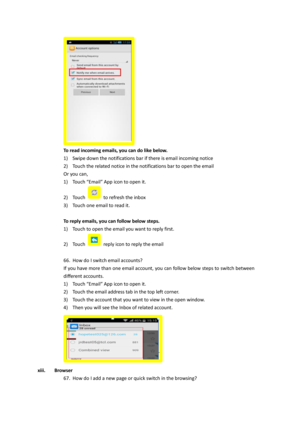 Page 33  
To read incoming emails, you can do like below. 
1) Swipe down the notifications bar if there is email incoming notice 
2) Touch the related notice in the notifications bar to open the email 
Or you can, 
1) Touch “Email” App icon to open it. 
2) Touch  to refresh the inbox 
3) Touch one email to read it. 
 
To reply emails, you can follow below steps. 
1) Touch to open the email you want to reply first. 
2) Touch  reply icon to reply the email 
 
66. How do I switch email accounts?  
If you have more...