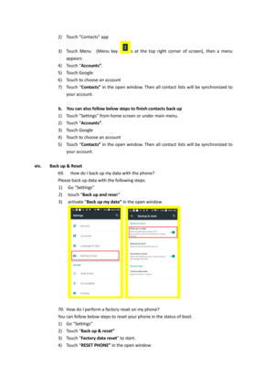 Page 352) Touch “Contacts” app  
3) Touch  Menu    (Menu key is at the top right  corner  of  screen),  then  a  menu 
appears 
4) Touch “Accounts”. 
5) Touch Google 
6) Touch to choose an account 
7) Touch “Contacts” in  the  open  window.  Then  all  contact lists will  be  synchronized  to 
your account. 
 
b. You can also follow below steps to finish contacts back up 
1) Touch “Settings” from home screen or under main menu. 
2) Touch “Accounts”. 
3) Touch Google 
4) Touch to choose an account 
5) Touch...