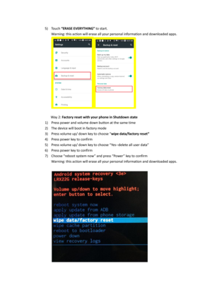 Page 365) Touch “ERASE EVERYTHING” to start. 
Warning: this action will erase all your personal information and downloaded apps. 
 
 
              Way 2: Factory reset with your phone in Shutdown state 
1) Press power and volume down button at the same time 
2) The device will boot in factory mode  
3) Press volume up/ down key to choose “wipe data/factory reset” 
4) Press power key to confirm 
5) Press volume up/ down key to choose “Yes--delete all user data”  
6) Press power key to confirm 
7) Choose “reboot...