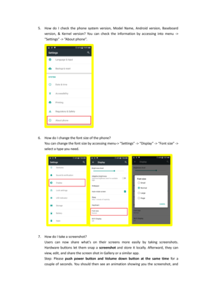 Page 55. How  do I  check the phone  system  version,  Model  Name,  Android  version,  Baseboard 
version, & Kernel  version? You  can  check  the  information  by  accessing  into  menu -> 
“Settings” -> “About phone”. 
 
 
6. How do I change the font size of the phone?  
You can change the font size by accessing menu-> “Settings” -> “Display” -> “Font size” -> 
select a type you need. 
  
 
7. How do I take a screenshot? 
Users  can  now  share  whats on  their  screens  more  easily  by  taking...