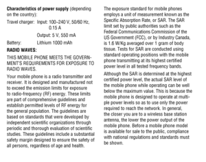 Page 474647
Characteristics of power supply (depending on the country):
Travel charger: Input:  100~240 V, 50/60 Hz, 0.15 A
    Output: 5 V, 550 mA
Battery: Lithium 1000 mAh
RADIO WAVES:
THIS MOBILE PHONE MEETS THE GOVERN-MENT’S REQUIREMENTS FOR EXPOSURE TO RADIO WAVES.
Your mobile phone is a radio transmitter and receiver. It is designed and manufactured not to exceed the emission limits for exposure to radio-frequency (RF) energy. These limits are part of comprehensive guidelines and establish permitted...