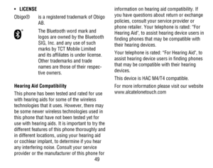 Page 5049
• LICENSE
Obigo®is a registered trademark of Obigo AB.
The Bluetooth word mark and logos are owned by the Bluetooth SIG, Inc. and any use of such marks by TCT Mobile Limited and its affiliates is under license.  Other trademarks and trade names are those of their respec-tive owners.
Hearing Aid Compatibility
This phone has been tested and rated for use with hearing aids for some of the wireless technologies that it uses. However, there may be some newer wireless technologies used in this phone that...