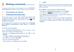 Page 234344
6.1.2 Wi-Fi
Using Wi-Fi, you can connect to the Internet when your tablet is within range of a wireless network. Wi-Fi can be used on your tablet even without a SIM card inserted.
To turn Wi-Fi on and connect to a wireless network
•	Touch  on the Settings shortcut panel to get to Settings.
•	Touch the switch  beside Wi-Fi to turn on/off Wi-Fi.
•	Touch Wi-Fi, the detailed information of detected Wi-Fi networks is displayed in the Wi-Fi networks section.
•	Touch a Wi-Fi network to connect. If the...