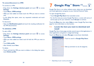 Page 315960
7 Google Play™ Store (1) ......
Google Play Store is an online software store, where you can download and install applications and games to your Android Powered Tablet.
To open Google Play Store:
•	Touch Google Play Store from extended screen.
•	For the first time you access Google Play Store, a screen with terms of service pops up for your attention, touch Accept to continue.
Touch the Menu key, then select Help to enter Google Play Store help page for more information on this function.
7.1 Locate...