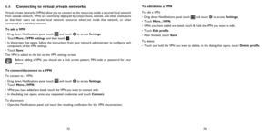 Page 387374
6.6  
Connecting to virtual private networks
Virtual private networks (VPNs) allow you to connect to the resources inside a secured local network 
from outside network. VPNs are commonly deployed by corporations, schools, and other institutions 
so that their users can access local network resources when not inside that network, or when 
connected to a wireless network.
To add a VPN
• Drag down Notifications panel touch 
 and touch  to access Settings.
Touch More...\VPN settings and then touch 
 .
•...