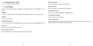 Page 57111112
11.19 Schedule power on/off
Touch to set automatic power on/off time.
11.20 Accessibility
You use the Accessibility settings to configure any accessibility plug-ins you have installed on your 
phone.
Talkback
Touch to turn/off the function which provides spoken feedback to help blind and low-vision users.
Captions
Touch to switch on/off.
Magnification gestures
Touch to turn on/off and to activate/deactivate the zoom in/out function by triple-tapping the screen.
Large text
Mark the checkbox to...
