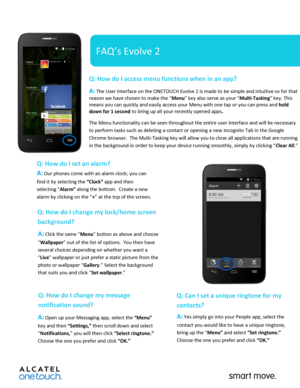Page 1 
 
   
FAQ’s Evolve 2 
Q: How do I access menu functions when in an app?  
A: The User Interface on the ONETOUCH Evolve 2 is made to be simple and intuitive so for that 
reason we have chosen to make the “Menu” key also serve as your “Multi-Tasking” key. This 
means you can quickly and easily access your Menu with one tap or you can press and hold 
down for 1 second to bring up all your recently opened apps.   
The Menu functionality can be seen throughout the entire user interface and will be necessary...