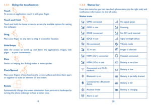 Page 111920
1.3.2 Status bar
From the status bar, you can view both phone status (to the right side) and 
notification information (to the left side). 
Status icons
GPRS connectedNo signal (gray)
GPRS in useRoaming
EDGE connected No SIM card inserted
EDGE in useSignal strength (blue)
3G connectedVibrate mode
3G in useRinger is silenced
HSPA (3G+) connectedHeadset connected
HSPA (3G+) in useBattery is very low
Connected to a Wi-Fi 
networkBattery is low
Bluetooth is onBattery is partially drained
Connected to a...