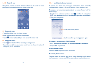 Page 132324
1.3.4 Lock/Unlock your screen
To protect your phone and privacy, you can lock the phone screen by 
choosing slide or creating a variety of patterns, PIN or password, etc.
To create a screen unlock pattern (refer to section "Screen lock" for 
detail settings)
•	Drag down the notification panel and touch 
 and then the settings icon  to enter Settings, then touch Security\Set up screen lock\Pattern.
•	 Draw your own pattern.
Draw your unlock pattern 
Touch to confirm by drawing pattern again...