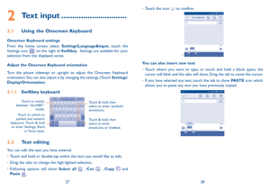 Page 152728
•	
Touch the icon 
 to confirm.
•	
You can also insert new text
•	Touch where you want to type, or touch and hold a blank space, the 
cursor will blink and the tabs will show. Drag the tab to move the cursor.
•	 If you have selected any text, touch the tab to show PASTE icon which 
allows you to paste any text you have previously copied.
2 Text input ..............................
2.1  Using the Onscreen Keyboard
Onscreen Keyboard settings
From the home screen, select Settings\Language&input, touch...
