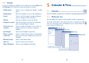 Page 315960
5  Calendar  &  Time .....................
5.1 Calendar ......................................................
Use the Calendar to keep track of important meetings, appointments, etc.
5.1.1  Multimode view
You can display the Calendar in daily, weekly, monthly, or agenda view. 
Touch the month label on the top of the screen to change your Calendar 
view, and a drop-down menu will display for you to choose. Touch the 
 
icon to return to Today's view.
In Agenda, Day or Week view 
touch an event...