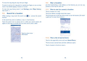 Page 499596
9.3 Star a location
Just like bookmarking a web address on the Internet, you can star any 
position on the map for later use. 
9.3.1  How to star (or unstar) a location
Touch a location on a map.
Touch the address rectangle which then opens.
Touch the gray star at the top of the screen to star the location. (Or touch 
a gold star to unstar that location.)
9.3.2 View a list of starred items
Touch at the upper-left corner, and touch Saved Places.
The list of your starred items and their addresses...