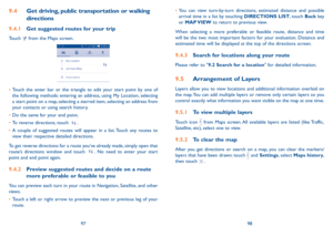 Page 509798
•	
You can view turn-by-turn directions, estimated distance and possible 
arrival time in a list by touching DIRECTIONS LIST, touch Back key 
or  MAP VIEW to return to previous view.
When selecting a more preferable or feasible route, distance and time 
will be the two most important factors for your evaluation. Distance and 
estimated time will be displayed at the top of the directions screen. 
9.4.3  Search for locations along your route
Please refer to "9.2 Search for a location" for...