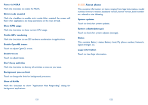 Page 62121122
11.5.5 About phone
This contains information on items ranging from legal information, model 
number, firmware version, baseband version, kernel version, build number 
etc. related to the following:
System updates
Touch to check for system updates.
System udpates(storage)
Touch to check for system udpates (storage).
Status 
This contains Battery status, Battery level, My phone number, Network, 
Signal strength, etc.
Legal information
Touch to view legal information.
Force 4x MSAA
Mark the checkbox...