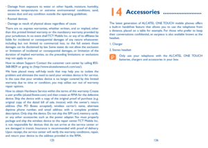 Page 64125126
14 Accessories  .......................
The latest generation of ALCATEL ONE TOUCH mobile phones offers 
a built-in handsfree feature that allows you to use the telephone from 
a distance, placed on a table for example. For those who prefer to keep 
their conversations confidential, an earpiece is also available known as the 
headset.
1. Charger
2. Stereo headset
Only use your telephone with the ALCATEL ONE TOUCH 
batteries, chargers and accessories in your box.
•	
Damage from exposure to water or...