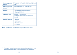 Page 68133134
Audio supported 
formatsAAC, AAC+, APE, AMR,  MP3,  Midi,  MP2, Vorbis, 
FLAC
Video supported 
formats H.263, MPEG4, H.264, XVID, VP8, VC-1
Battery
 (1)•	 Rechargeable Lithium-ion battery
•	 Capacity: 2500 mAh
Expansion Slot microSD™ memory card  
(Availability of microSD card depends on 
market)
Special Features •	G-sensor
•	 Light Sensor
•	 Proximity Sensor
•	 E Compass
 
Note:  Specifications are subject to change without prior notice.  (1) (2)
(1) The original battery has undergone rigorous...