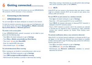 Page 366970
6 Getting connected ................
To  connect  to  the  internet  with  this  phone,  you  can  use  GPRS/EDGE/3G /4G networks or Wi-Fi, whichever is most convenient.
6.1 Connecting to the Internet
6.1.1 GPRS/EDGE/3G/4G
You can touch  on the Quick setting bar to connect to the network. 
To check the network connection you are using, touch the Application tab on  the  Home  screen,  then  touch Settings\More...\Mobile  networks\Access Point Names or Network operators.
To create a new access point...