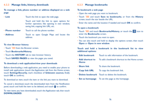 Page 397576
6.2.2 Manage links, history, downloads
To  manage  a  link,  phone  number  or  address  displayed  on  a  web page
•	LinkTouch the link to open the web page.
Touch  and  hold  the  link  to  open  options  for further  operation,  like  opening  in  new  window, saving link, copying link URL, etc.
•	Phone numberTouch to call the phone number.
•	AddressTouch  to  open  Google  Maps  and  locate  the address.
To view Browser history
•	Touch  from the Browser screen.
•	Touch Bookmarks/History.
•	Touch...