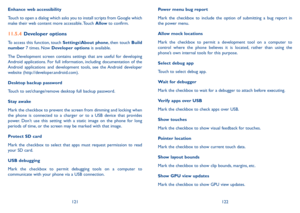 Page 62121122
Enhance web accessibility
Touch to open a dialog which asks you to install scripts from Google which make their web content more accessible. Touch Allow to confirm.
11.5.4 Developer options
To access this function, touch Settings\About phone, then touch Build number 7 times. Now Developer options is available.
The  Development  screen  contains  settings  that  are  useful  for  developing Android  applications.  For  full  information,  including  documentation  of  the Android  applications  and...