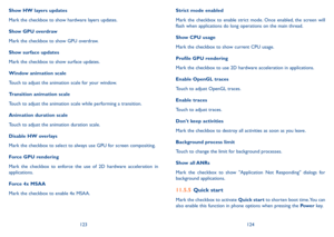 Page 63123124
Show HW layers updates
Mark the checkbox to show hardware layers updates.
Show GPU overdraw
Mark the checkbox to show GPU overdraw.
Show surface updates
Mark the checkbox to show surface updates.
Window animation scale
Touch to adjust the animation scale for your window.
Transition animation scale
Touch to adjust the animation scale while performing a transition.
Animation duration scale
Touch to adjust the animation duration scale.
Disable HW overlays
Mark the checkbox to select to always use GPU...