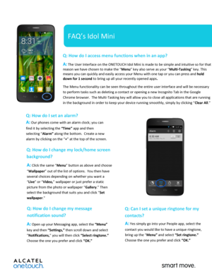 Page 1 
 
   
FAQ’s Idol Mini 
Q: How do I access menu functions when in an app?  
A: The User Interface on the ONETOUCH Idol Mini is made to be simple and intuitive so for that 
reason we have chosen to make the “Menu” key also serve as your “Multi-Tasking” key. This 
means you can quickly and easily access your Menu with one tap or you can press and hold 
down for 1 second to bring up all your recently opened apps.   
The Menu functionality can be seen throughout the entire user interface and will be...
