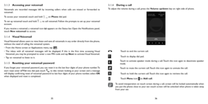 Page 183536
3.1.3 Accessing your voicemail 
Voicemails are recorded messages left by incoming callers when calls are missed or forwarded to 
voicemail.
To access your voicemail, touch and hold 
 on Phone dial pad.
To set up voicemail touch and hold 
 to call voicemail. Follow the prompts to set up your voicemail 
account.
If you receive a voicemail, a voicemail icon 
 appears on the Status bar. Open the Notifications panel, 
touch  New voicemail to access.
3.1.4  Visual Voicemail
Visual Voicemail allows users...