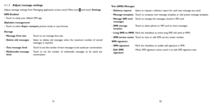 Page 265152
4.1.3 Adjust message settings
Adjust message settings from Messaging application screen, touch Menu icon  and touch Settings.
SMS Enabled
•  Touch to setup your default SMS app.
Alphabet management
•  Touch to select Super compact, precise mode or auto format.
Storage •  Message Font size Touch to set message font size.
•  Delete old messages Select to delete old messages when the maximum number of stored 
messages is reached. 
•  Text message limit Touch to set the number of text messages to be...