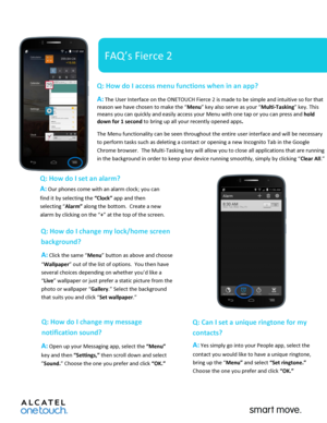 Page 1 
 
   
FAQ’s Fierce 2 
Q: How do I access menu functions when in an app?  
A: The User Interface on the ONETOUCH Fierce 2 is made to be simple and intuitive so for that 
reason we have chosen to make the “Menu” key also serve as your “Multi-Tasking” key. This 
means you can quickly and easily access your Menu with one tap or you can press and hold 
down for 1 second to bring up all your recently opened apps.   
The Menu functionality can be seen throughout the entire user interface and will be necessary...